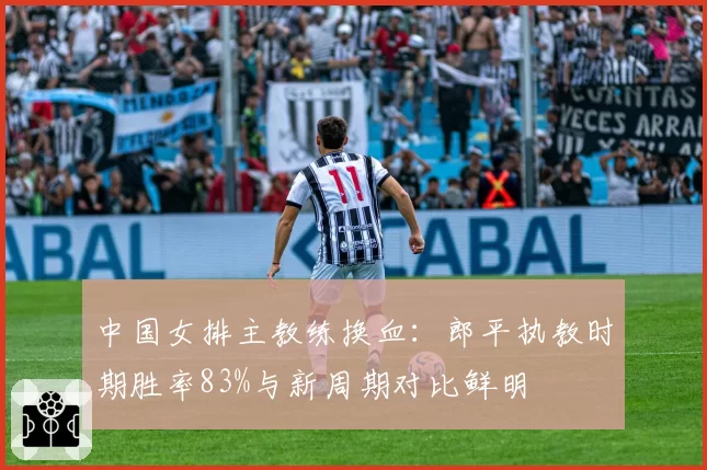 中国女排主教练换血:郎平执教时期胜率83%与新周期对比鲜明