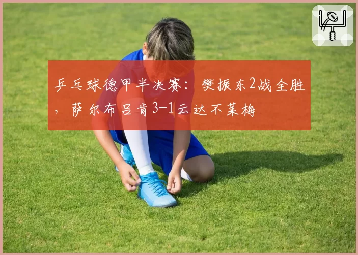 乒乓球德甲半决赛：樊振东2战全胜，萨尔布吕肯3-1云达不莱梅