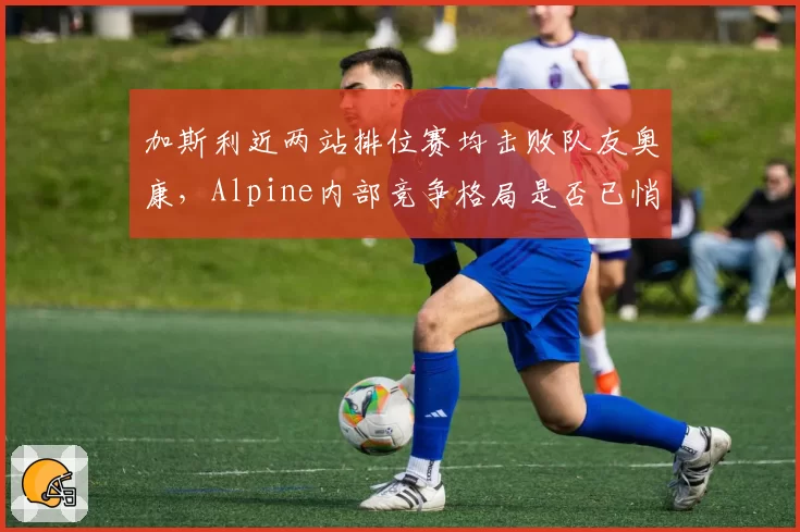 加斯利近两站排位赛均击败队友奥康，Alpine内部竞争格局是否已悄然改变？