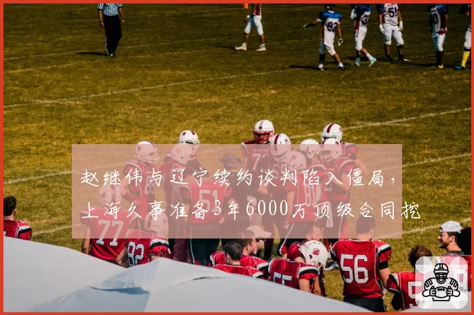 赵继伟与辽宁续约谈判陷入僵局，上海久事准备3年6000万顶级合同挖角