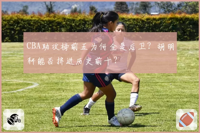 CBA助攻榜前五为何全是后卫?胡明轩能否挤进历史前十?