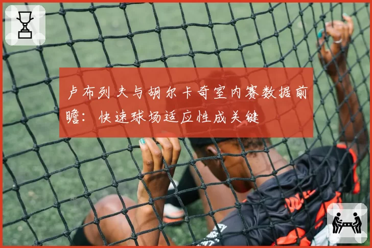 卢布列夫与胡尔卡奇室内赛数据前瞻：快速球场适应性成关键