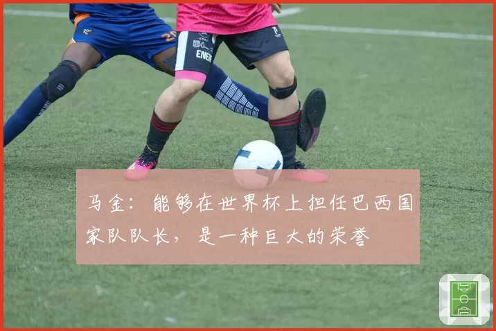马金：能够在世界杯上担任巴西国家队队长，是一种巨大的荣誉