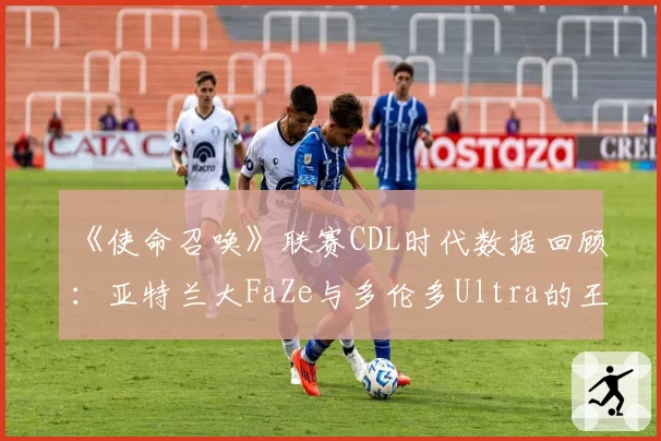 《使命召唤》联赛CDL时代数据回顾:亚特兰大FaZe与多伦多Ultra的王朝构建模式