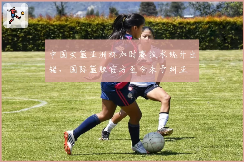 中国女篮亚洲杯加时赛技术统计出错，国际篮联官方至今未予纠正