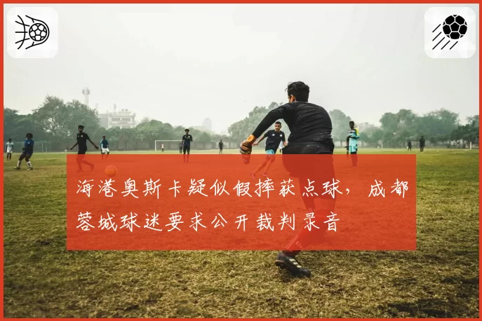 海港奥斯卡疑似假摔获点球，成都蓉城球迷要求公开裁判录音