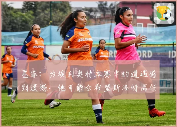 墨菲：为埃利奥特本赛季的遭遇感到遗憾，他可能会希望斯洛特离任