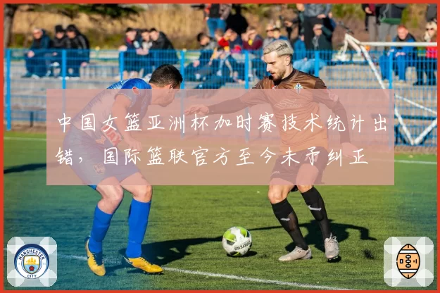 中国女篮亚洲杯加时赛技术统计出错，国际篮联官方至今未予纠正