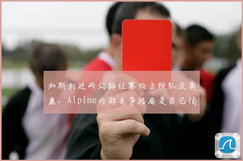 加斯利近两站排位赛均击败队友奥康，Alpine内部竞争格局是否已悄然改变？