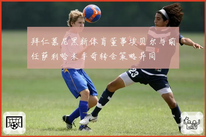 拜仁慕尼黑新体育董事埃贝尔与前任萨利哈米季奇转会策略异同