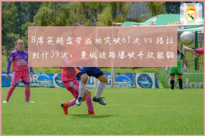 B席英超盘带成功突破61次 vs 格拉利什39次，曼城边路爆破手效能翻倍