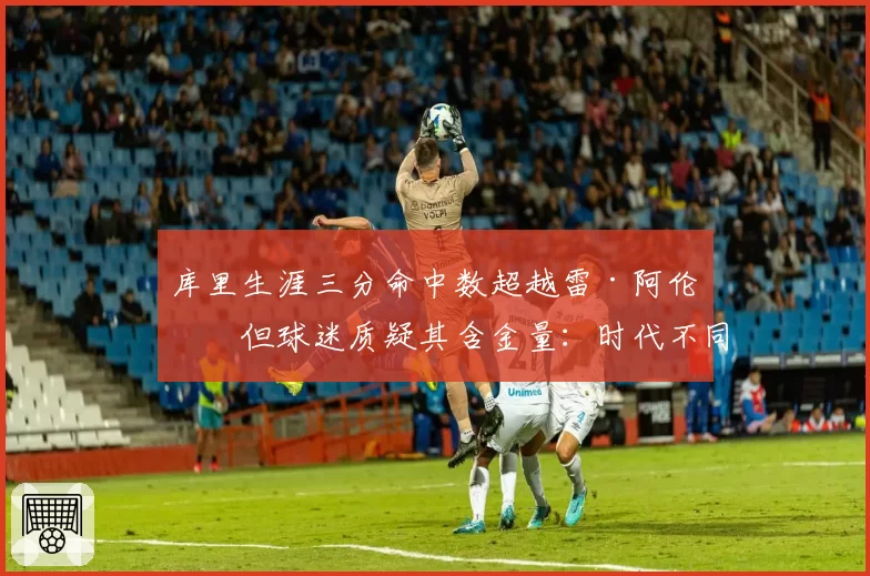 库里生涯三分命中数超越雷·阿伦，但球迷质疑其含金量：时代不同无法比较