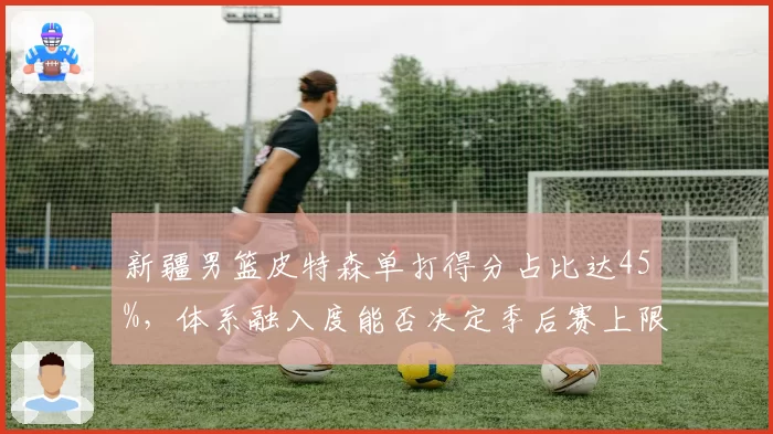 新疆男篮皮特森单打得分占比达45%，体系融入度能否决定季后赛上限？
