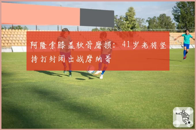 阿隆索膝盖软骨磨损：41岁老将坚持打封闭出战摩纳哥