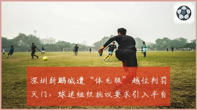 深圳新鹏城遭“体毛级”越位判罚灭门，球迷组织抗议要求引入半自动系统