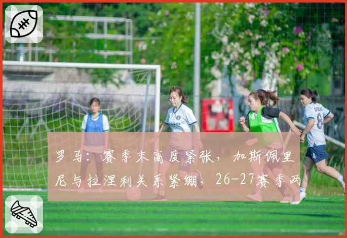 罗马:赛季末高度紧张,加斯佩里尼与拉涅利关系紧绷,26-27赛季两人将留一人