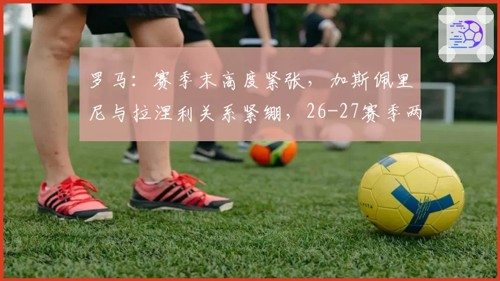 罗马:赛季末高度紧张,加斯佩里尼与拉涅利关系紧绷,26-27赛季两人将留一人