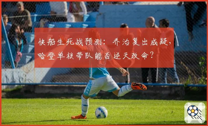 快船生死战预测：乔治复出成疑，哈登单核带队能否逆天改命？