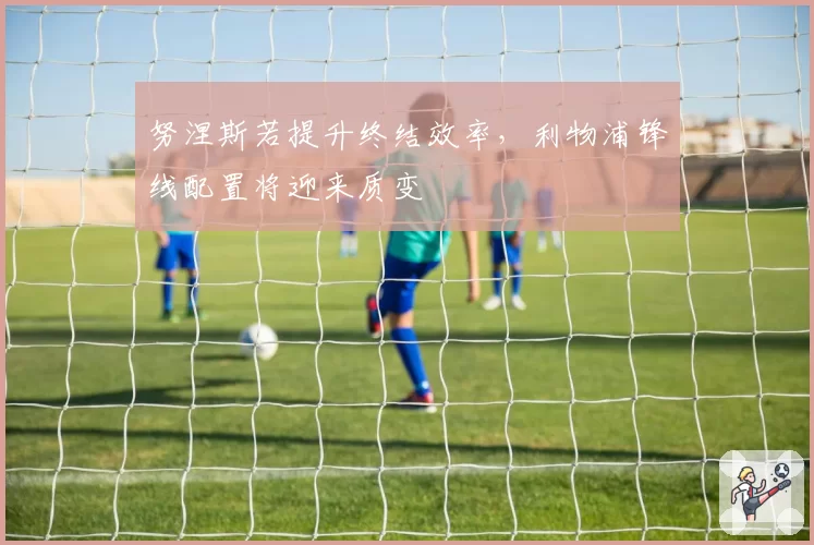 努涅斯若提升终结效率，利物浦锋线配置将迎来质变