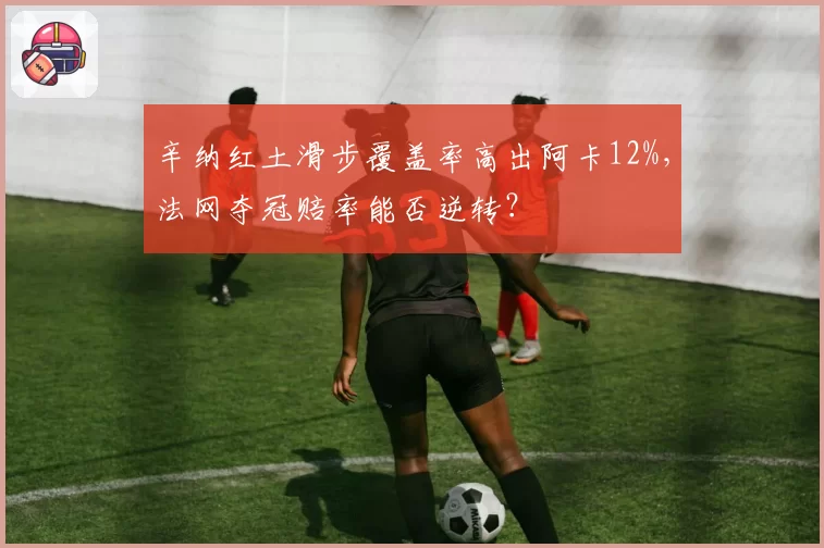 辛纳红土滑步覆盖率高出阿卡12%，法网夺冠赔率能否逆转？