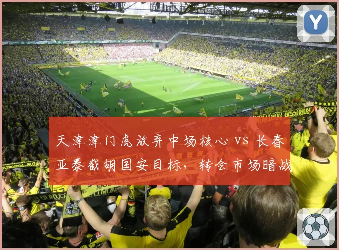 天津津门虎放弃中场核心 vs 长春亚泰截胡国安目标，转会市场暗战升级