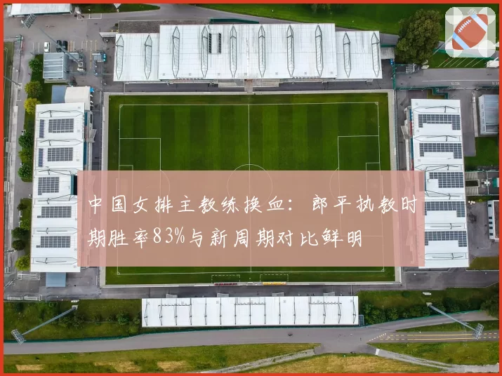 中国女排主教练换血:郎平执教时期胜率83%与新周期对比鲜明