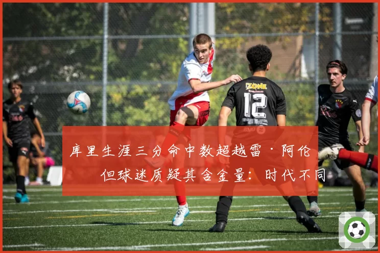库里生涯三分命中数超越雷·阿伦,但球迷质疑其含金量:时代不同无法比较