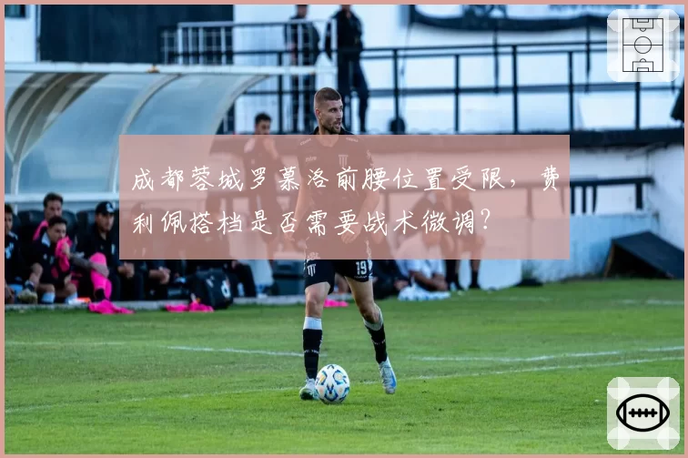 成都蓉城罗慕洛前腰位置受限，费利佩搭档是否需要战术微调？