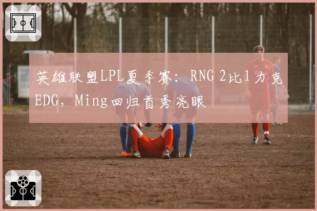 英雄联盟LPL夏季赛:RNG 2比1力克EDG,Ming回归首秀亮眼