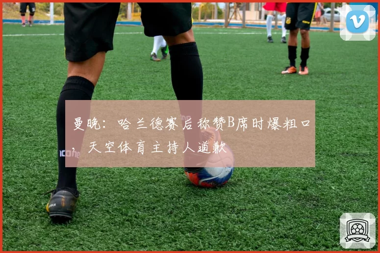 曼晚：哈兰德赛后称赞B席时爆粗口，天空体育主持人道歉