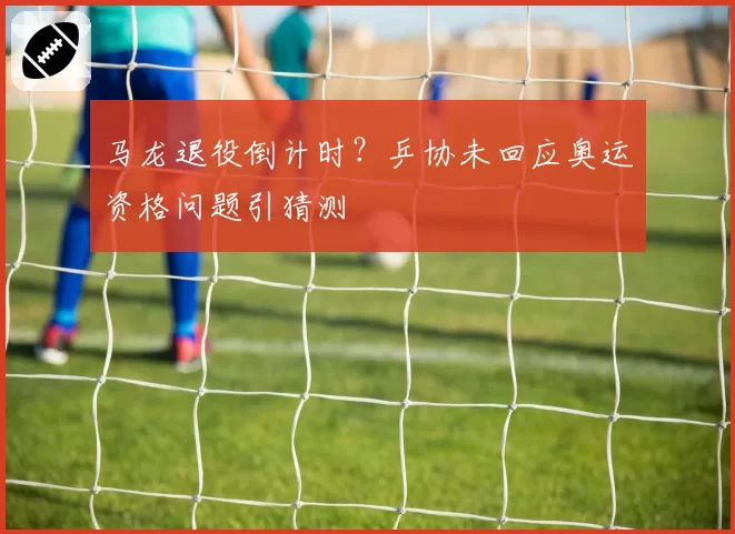 马龙退役倒计时？乒协未回应奥运资格问题引猜测