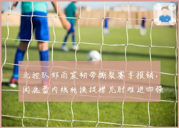 北控队邹雨宸韧带撕裂赛季报销,闵鹿蕾内线轮换捉襟见肘难进四强