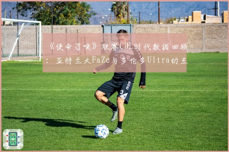 《使命召唤》联赛CDL时代数据回顾:亚特兰大FaZe与多伦多Ultra的王朝构建模式