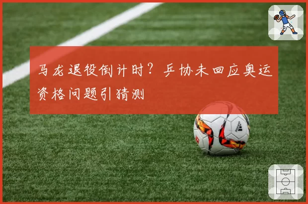 马龙退役倒计时？乒协未回应奥运资格问题引猜测