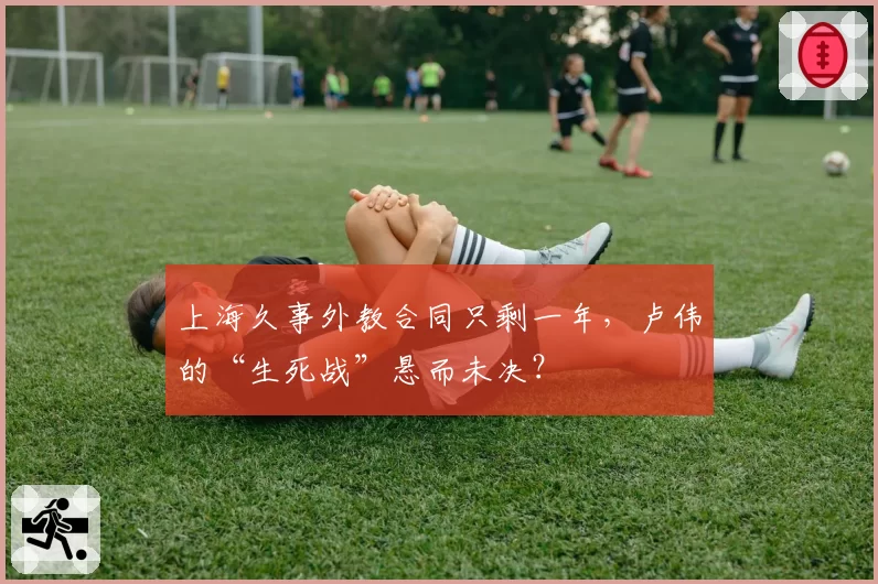 上海久事外教合同只剩一年，卢伟的“生死战”悬而未决？
