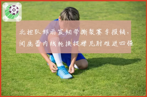 北控队邹雨宸韧带撕裂赛季报销，闵鹿蕾内线轮换捉襟见肘难进四强