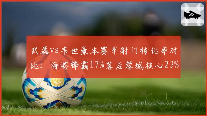 武磊vs韦世豪本赛季射门转化率对比:海港锋霸17%落后蓉城核心23%
