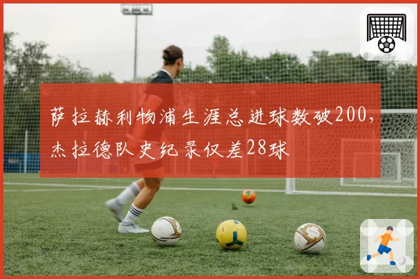 萨拉赫利物浦生涯总进球数破200，杰拉德队史纪录仅差28球