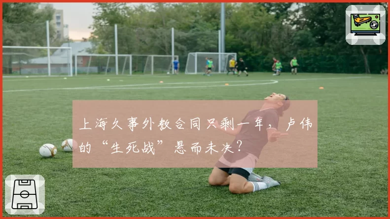 上海久事外教合同只剩一年，卢伟的“生死战”悬而未决？